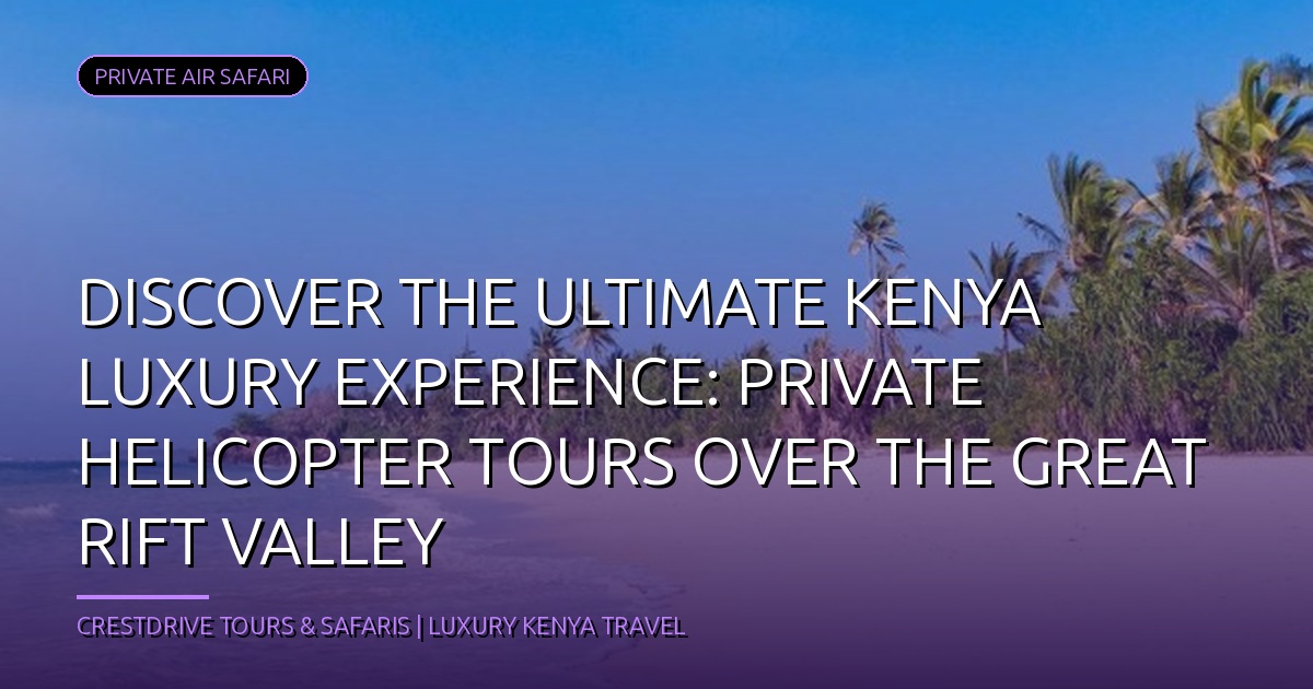 Discover the Ultimate Kenya Luxury Experience: Private Helicopter Tours Over the Great Rift Valley